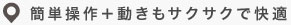簡単操作＋動きもサクサクで快適